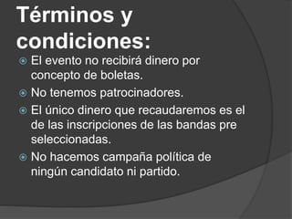 Términos y
condiciones:
 El evento no recibirá dinero por
concepto de boletas.
 No tenemos patrocinadores.
 El único dinero que recaudaremos es el
de las inscripciones de las bandas pre
seleccionadas.
 No hacemos campaña política de
ningún candidato ni partido.
 