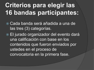 Criterios para elegir las
16 bandas participantes:
 Cada banda será añadida a una de
las tres (3) categorías.
 El jurado organizador del evento dará
una calificación con base en los
contenidos que fueron enviados por
ustedes en el proceso de
convocatoria en la primera fase.
 