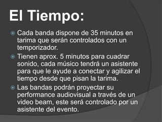 El Tiempo:
 Cada banda dispone de 35 minutos en
tarima que serán controlados con un
temporizador.
 Tienen aprox. 5 minutos para cuadrar
sonido, cada músico tendrá un asistente
para que le ayude a conectar y agilizar el
tiempo desde que pisan la tarima.
 Las bandas podrán proyectar su
performance audiovisual a través de un
video beam, este será controlado por un
asistente del evento.
 