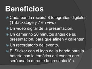Beneficios
 Cada banda recibirá 8 fotografías digitales
(1 Backstage y 7 en vivo)
 Un video digital de la presentación.
 Un camerino 20 minutos antes de su
presentación, para que afinen y calienten.
 Un recordatorio del evento.
 El Sticker con el logo de la banda para la
batería con la temática del evento que
será usado durante la presentación.
 