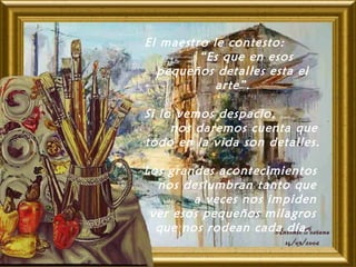El maestro le contesto:
“Es que en esos
pequeños detalles esta el
arte”.
Si lo vemos despacio,
nos daremos cuenta que
todo en la vida son detalles.
Los grandes acontecimientos
nos deslumbran tanto que
a veces nos impiden
ver esos pequeños milagros
que nos rodean cada día.
 