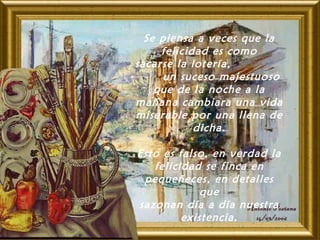 Se piensa a veces que la
felicidad es como
sacarse la lotería,
un suceso majestuoso
que de la noche a la
mañana cambiara una vida
miserable por una llena de
dicha.
Esto es falso, en verdad la
felicidad se finca en
pequeñeces, en detalles
que
sazonan día a día nuestra
existencia.
 