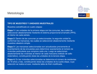 Metodología


TIPO DE MUESTREO Y UNIDADES MUESTRALES
Muestreo estratificado en cuatro etapas:
Etapa 1: Las unidades de la primera etapa son las comunas, las cuales se
seleccionan aleatoriamente mediante el sistema proporcional al tamaño (PPS),
al interior de cada estrato.
Etapa 2: Dentro de las comunas ya seleccionadas, la segunda unidad la
conforman las manzanas, las cuales se seleccionan aleatoriamente mediante
muestreo aleatorio simple.
Etapa 3: Las manzanas seleccionadas son actualizadas previamente al
levantamiento de las encuestas para determinar exactamente el número de
viviendas particulares que compone cada una. Luego se seleccionan
aleatoriamente las viviendas al interior de cada manzana (método de salto
sistemático), constituyendo éstas las unidades de la tercera etapa.
Etapa 4: En las viviendas seleccionadas se determina el número de residentes
de 18 años y más, constituyendo éstas las unidades de la cuarta etapa, cuya
selección se realiza al azar, mediante tabla de Kish modificada.
                                                                               4
 