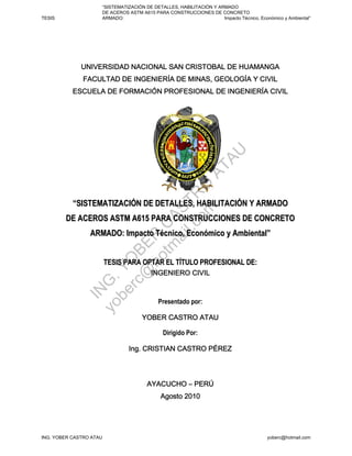 “SISTEMATIZACIÓN DE DETALLES, HABILITACIÓN Y ARMADO
                     DE ACEROS ASTM A615 PARA CONSTRUCCIONES DE CONCRETO
TESIS                ARMADO:                                        Impacto Técnico, Económico y Ambiental”




                                                                  A     U
                                                               AT
                                    om O
                                 l.c TR
           “SISTEMATIZACIÓN DE DETALLES, HABILITACIÓN Y ARMADO
                               ai S
                             tm CA


        DE ACEROS ASTM A615 PARA CONSTRUCCIONES DE CONCRETO
                 ARMADO: Impacto Técnico, Económico y Ambiental”
                           ho R
                          @ E
                        rc OB




                         TESIS PARA OPTAR EL TÍTULO PROFESIONAL DE:
                      be Y
                    yo G.
               IN




                                            Presentado por:



                                              Dirigido Por:




ING. YOBER CASTRO ATAU                                                                   yoberc@hotmail.com
 