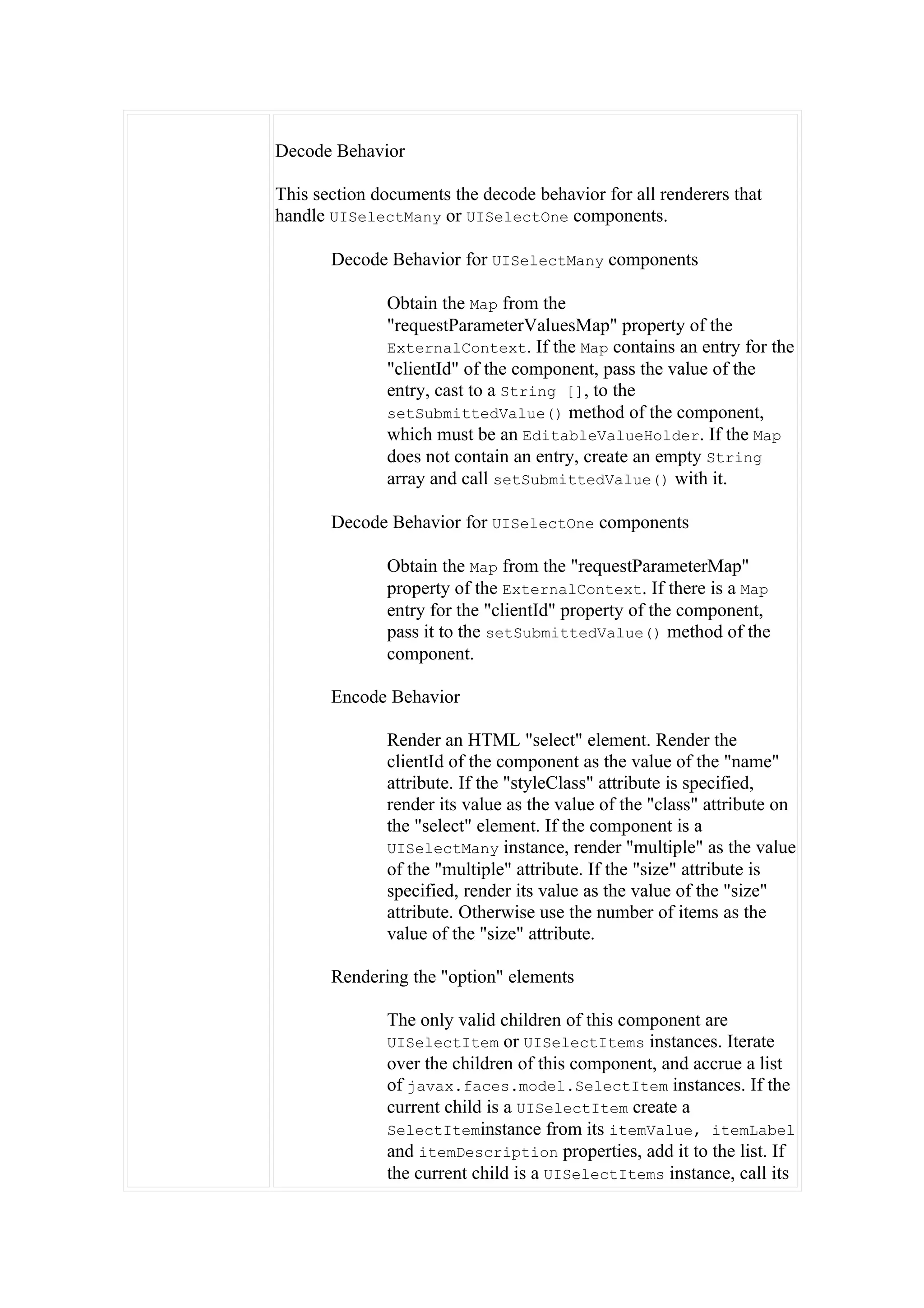 Decode Behavior

This section documents the decode behavior for all renderers that
handle UISelectMany or UISelectOne components.

       Decode Behavior for UISelectMany components

              Obtain the Map from the
              "requestParameterValuesMap" property of the
              ExternalContext. If the Map contains an entry for the
              "clientId" of the component, pass the value of the
              entry, cast to a String [], to the
              setSubmittedValue() method of the component,
              which must be an EditableValueHolder. If the Map
              does not contain an entry, create an empty String
              array and call setSubmittedValue() with it.

       Decode Behavior for UISelectOne components

              Obtain the Map from the "requestParameterMap"
              property of the ExternalContext. If there is a Map
              entry for the "clientId" property of the component,
              pass it to the setSubmittedValue() method of the
              component.

       Encode Behavior

              Render an HTML "select" element. Render the
              clientId of the component as the value of the "name"
              attribute. If the "styleClass" attribute is specified,
              render its value as the value of the "class" attribute on
              the "select" element. If the component is a
              UISelectMany instance, render "multiple" as the value
              of the "multiple" attribute. If the "size" attribute is
              specified, render its value as the value of the "size"
              attribute. Otherwise use the number of items as the
              value of the "size" attribute.

       Rendering the "option" elements

              The only valid children of this component are
              UISelectItem or UISelectItems instances. Iterate
              over the children of this component, and accrue a list
              of javax.faces.model.SelectItem instances. If the
              current child is a UISelectItem create a
              SelectIteminstance from its itemValue, itemLabel
              and itemDescription properties, add it to the list. If
              the current child is a UISelectItems instance, call its
 
