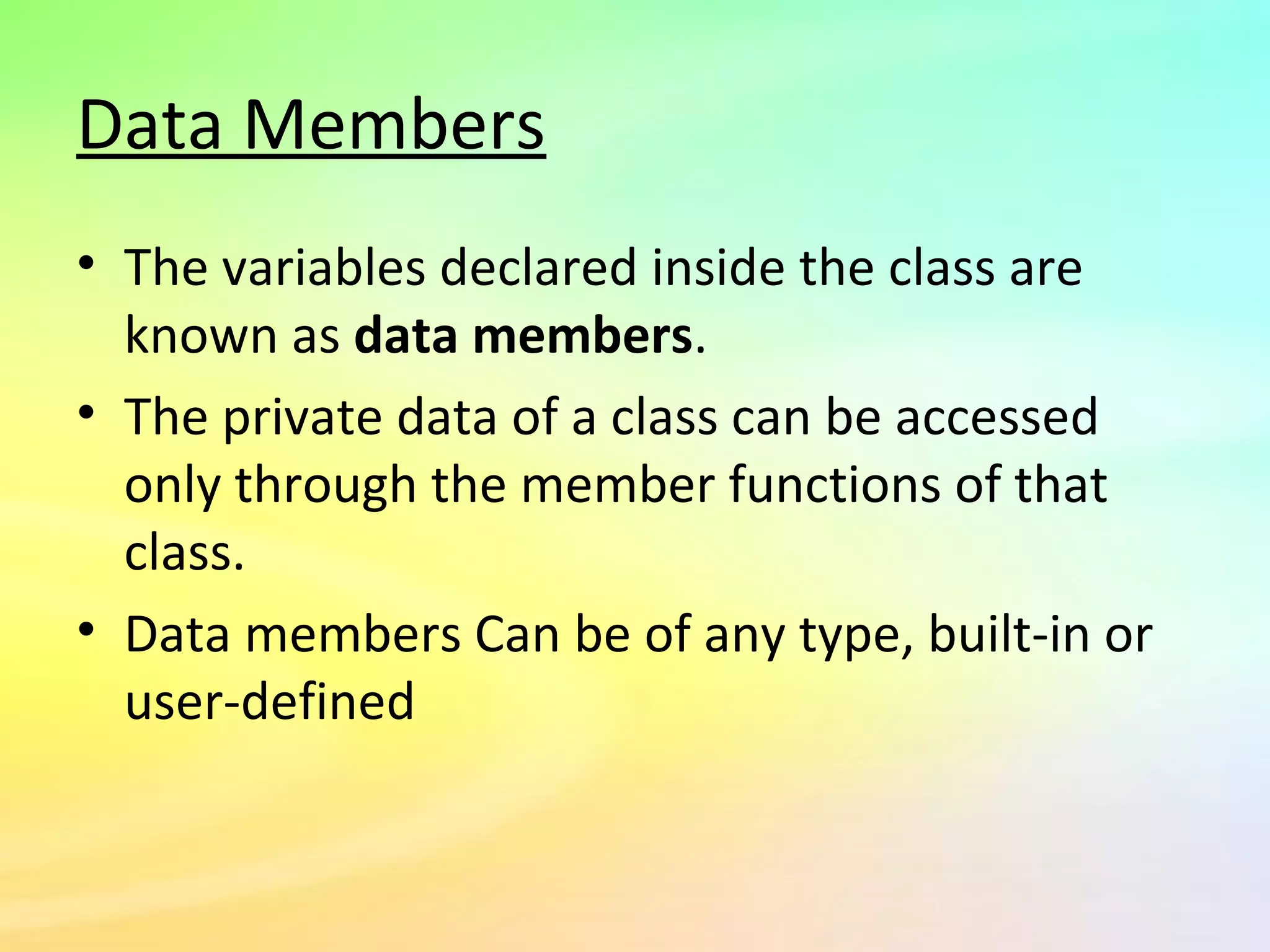 Data Members
• The variables declared inside the class are
known as data members.
• The private data of a class can be accessed
only through the member functions of that
class.
• Data members Can be of any type, built-in or
user-defined
 