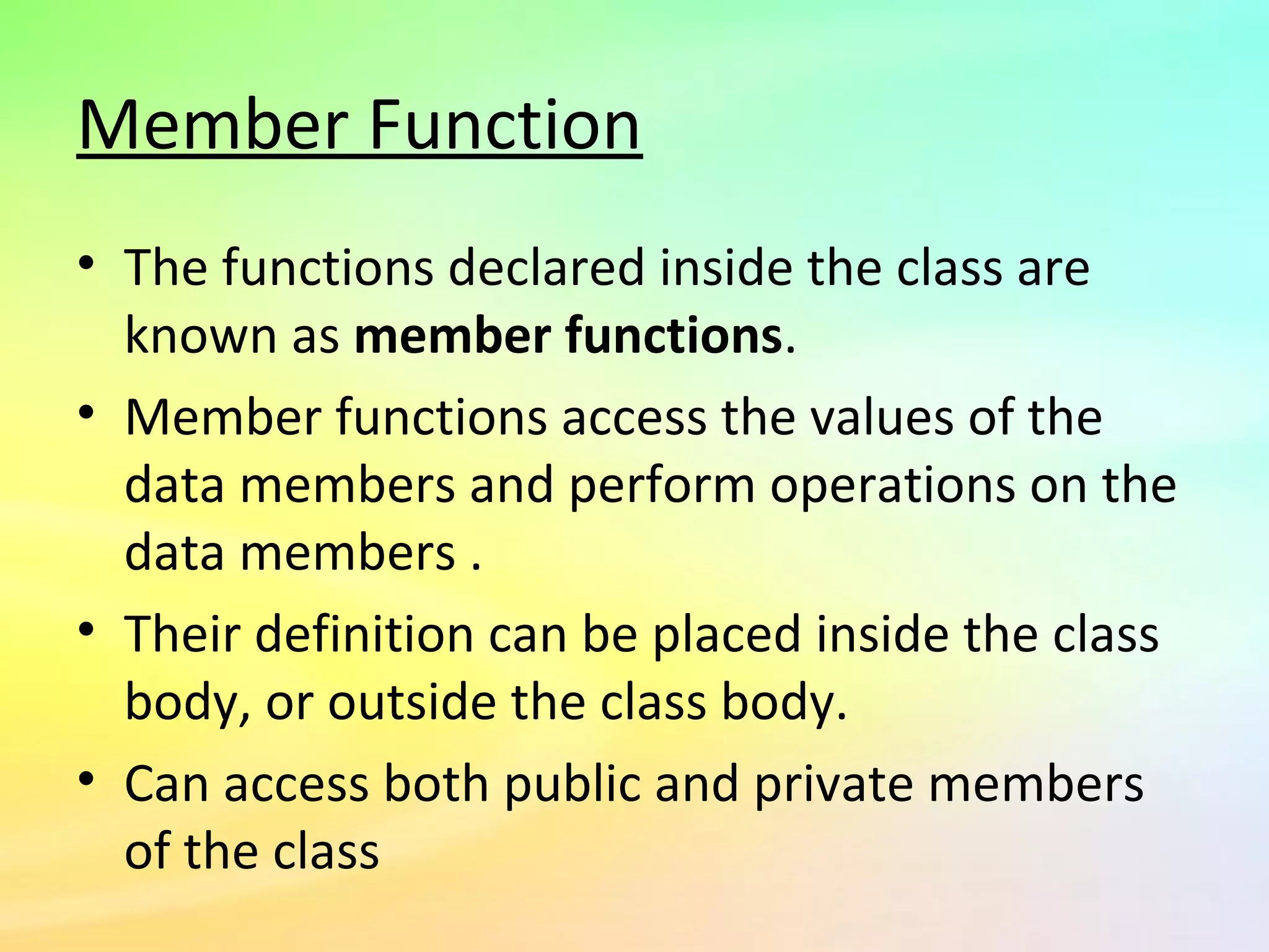 Member Function
• The functions declared inside the class are
known as member functions.
• Member functions access the values of the
data members and perform operations on the
data members .
• Their definition can be placed inside the class
body, or outside the class body.
• Can access both public and private members
of the class
 