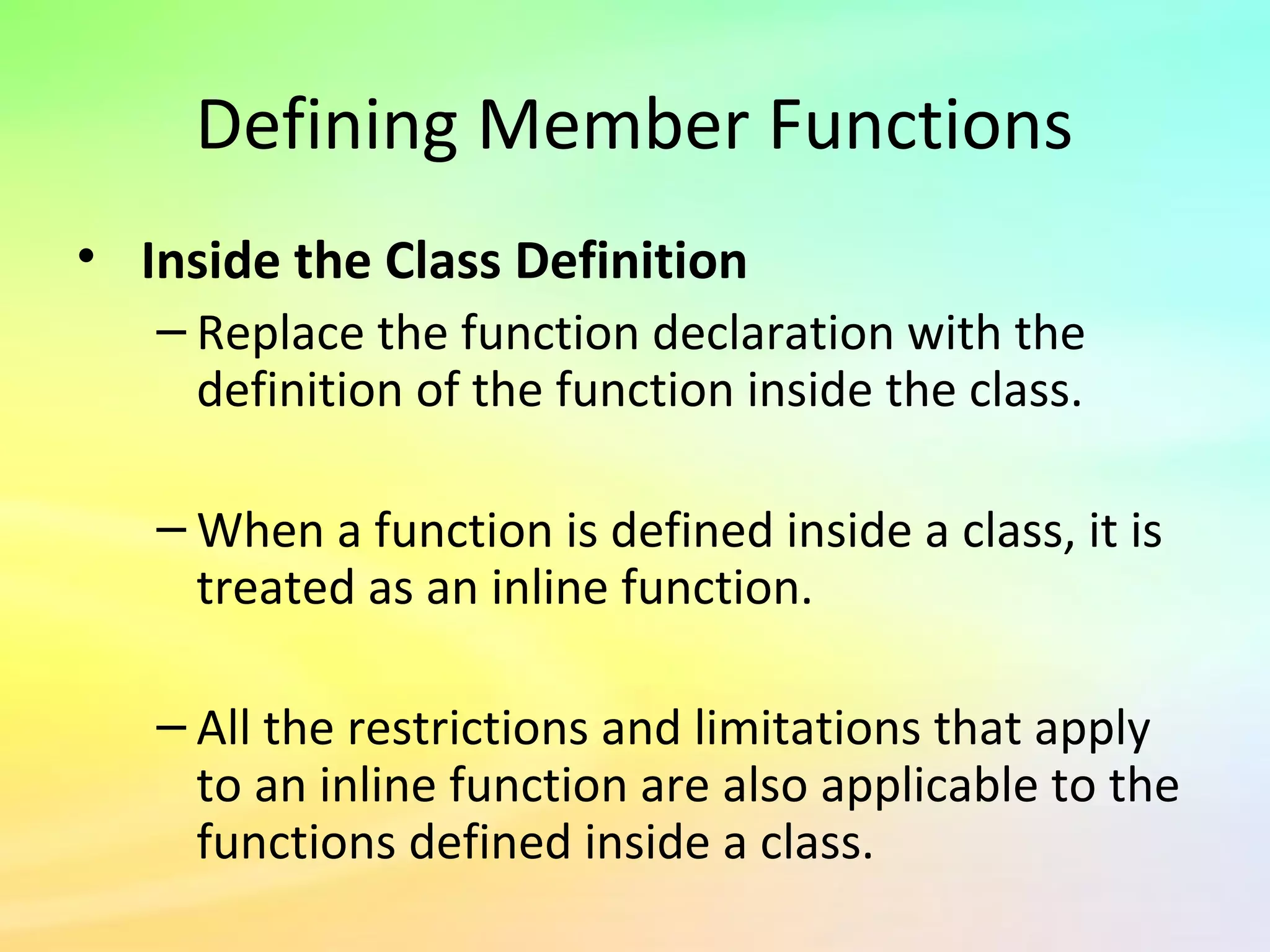 Defining Member Functions
• Inside the Class Definition
– Replace the function declaration with the
definition of the function inside the class.
– When a function is defined inside a class, it is
treated as an inline function.
– All the restrictions and limitations that apply
to an inline function are also applicable to the
functions defined inside a class.
 