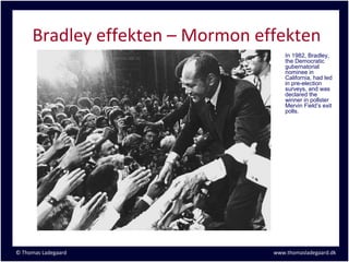Bradley effekten – Mormon effekten
                                     In 1982, Bradley,
                                     the Democratic
                                     gubernatorial
                                     nominee in
                                     California, had led
                                     in pre-election
                                     surveys, and was
                                     declared the
                                     winner in pollster
                                     Mervin Field’s exit
                                     polls.




© Thomas Ladegaard               www.thomasladegaard.dk
 