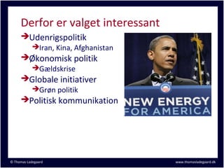 Derfor er valget interessant
     Udenrigspolitik
       Iran, Kina, Afghanistan
     Økonomisk politik
       Gældskrise
     Globale initiativer
       Grøn politik
     Politisk kommunikation




© Thomas Ladegaard                  www.thomasladegaard.dk
 