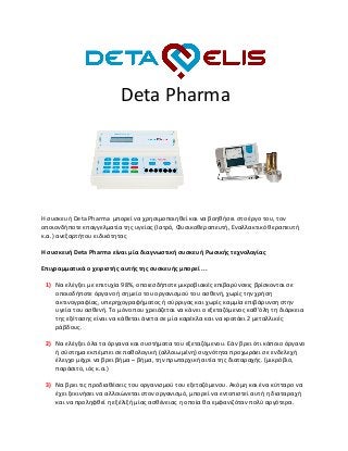 Deta Pharma
Η συσκευή Deta Pharma μπορεί να χρησιμοποιηθεί και να βοηθήσει στο έργο του, τον
οποιονδήποτε επαγγελματία της υγείας (Ιατρό, Φυσικοθεραπευτή, Εναλλακτικό θεραπευτή
κ.α.) ανεξαρτήτου ειδικότητας
Η συσκευή Deta Pharma είναι μία διαγνωστική συσκευή Ρωσικής τεχνολογίας
Επιγραμματικά ο χειριστής αυτής της συσκευής μπορεί ...
1) Να ελέγξει με επιτυχία 98%, οποιεσδήποτε μικροβιακές επιβαρύνσεις βρίσκονται σε
οποιοδήποτε όργανο ή σημείο του οργανισμού του ασθενή, χωρίς την χρήση
ακτινογραφίας, υπερηχογραφήματος ή σύρριγας και χωρίς καμμία επιβάρυνση στην
υγεία του ασθενή. Το μόνο που χρειάζεται να κάνει ο εξεταζόμενος καθ’όλη τη διάρκεια
της εξέτασης είναι να κάθεται άνετα σε μία καρέκλα και να κρατάει 2 μεταλλικές
ράβδους.
2) Να ελέγξει όλα τα όργανα και συστήματα του εξεταζόμενου. Εάν βρει ότι κάποιο όργανο
ή σύστημα εκπέμπει σε παθολογική (αλλοιωμένη) συχνότητα προχωράει σε ενδελεχή
έλεγχο μέχρι να βρει βήμα – βήμα, την πρωταρχική αιτία της διαταραχής. (μικρόβιο,
παράσιτο, ιός κ.α.)
3) Να βρει τις προδιαθέσεις του οργανισμού του εξεταζόμενου. Ακόμη και ένα κύτταρο να
έχει ξεκινήσει να αλλοιώνεται στον οργανισμό, μπορεί να εντοπιστεί αυτή η διαταραχή
και να προληφθεί η εξέλιξή μίας ασθένειας η οποία θα εμφανιζόταν πολύ αργότερα.
 
