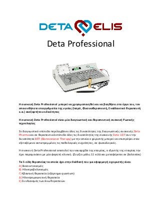 Deta Professional
Η συσκευή Deta Professional μπορεί να χρησιμοποιηθεί και να βοηθήσει στο έργο του, τον
οποιονδήποτε επαγγελματία της υγείας (Ιατρό, Φυσικοθεραπευτή, Εναλλακτικό θεραπευτή
κ.α.) ανεξαρτήτου ειδικότητας
Η συσκευή Deta Professional είναι μία διαγνωστική και θεραπευτική συσκευή Ρωσικής
τεχνολογίας
Σε διαγνωστικό επίπεδο περιλαμβάνει όλες τις δυνατότητες της διαγνωστικής συσκευής Deta
Pharma και σε θεραπευτικό επίπεδο όλες τις δυνατότητες της συσκευής Deta UDT συν την
δυνατότητα BRT (Bioresonance Therapy) με την οποία ο χειριστής μπορεί να επιστρέψει στον
εξεταζόμενο αντιστρεμμένες τις παθολογικές συχνότητες, σε φυσιολογικές.
Η συσκευή Deta Professional αποτελεί την ναυαρχίδα της εταιρίας, ο ιδρυτής της εταιρίας την
έχει παρομοιάσει με μία φορητή κλινική. (Ζυγίζει μόλις 11 κιλά και μεταφέρεται σε βαλιτσάκι)
Τα 5 είδη θεραπείας τα οποία έχει στην διάθεσή του για εφαρμογή ο χειριστής είναι
Α) Βιοσυντονισμός
Β) Ηλεκτροβελονισμός
Γ) Κβαντική θεραπεία (εξάρτημα quantum)
Δ) Ηλεκτρομαγνητική θεραπεία
Ε) Συνδυασμός των άνω θεραπειών
 
