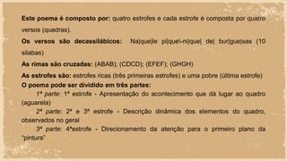 Este poema é composto por: quatro estrofes e cada estrofe é composta por quatro
versos (quadras).
Os versos são decassilábicos: Na|que|le pi|que-ni|que| de| bur|gue|sas (10
silabas)
As rimas são cruzadas: (ABAB); (CDCD); (EFEF); (GHGH)
As estrofes são: estrofes ricas (três primeiras estrofes) e uma pobre (última estrofe)
O poema pode ser dividido em três partes:
1ª parte: 1ª estrofe - Apresentação do acontecimento que dá lugar ao quadro
(aguarela)
2ª parte: 2ª e 3ª estrofe - Descrição dinâmica dos elementos do quadro,
observados no geral
3ª parte: 4ªestrofe - Direcionamento da atenção para o primeiro plano da
“pintura”
 