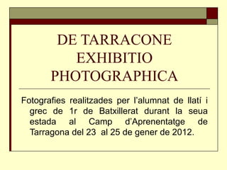 DE TARRACONE EXHIBITIO PHOTOGRAPHICA Fotografies realitzades per l’alumnat de llatí i grec de 1r de Batxillerat durant la seua estada al Camp d’Aprenentatge de Tarragona del 23  al 25 de gener de 2012. 