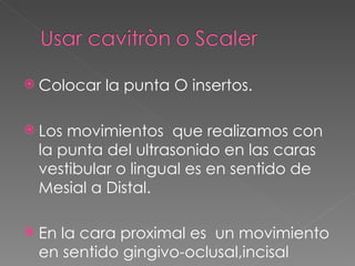 Colocar la punta O insertos. Los movimientos  que realizamos con la punta del ultrasonido en las caras  vestibular o lingual es en sentido de Mesial a Distal.  En la cara proximal es  un movimiento en sentido gingivo-oclusal,incisal   