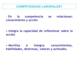 • En la competencia se relacionan:
conocimiento y acción
• Integra la capacidad de reflexionar sobre la
acción
• Moviliza e integra: conocimientos,
habilidades, destrezas, valores y actitudes.
COMPETENCIAS LABORALES?
 