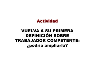 Actividad
VUELVA A SU PRIMERA
DEFINICIÓN SOBRE
TRABAJADOR COMPETENTE:
¿podría ampliarla?
 