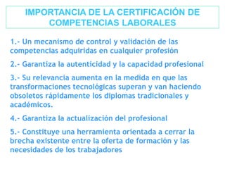 IMPORTANCIA DE LA CERTIFICACIÓN DE
COMPETENCIAS LABORALES
1.- Un mecanismo de control y validación de las
competencias adquiridas en cualquier profesión
2.- Garantiza la autenticidad y la capacidad profesional
3.- Su relevancia aumenta en la medida en que las
transformaciones tecnológicas superan y van haciendo
obsoletos rápidamente los diplomas tradicionales y
académicos.
4.- Garantiza la actualización del profesional
5.- Constituye una herramienta orientada a cerrar la
brecha existente entre la oferta de formación y las
necesidades de los trabajadores
 