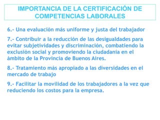 IMPORTANCIA DE LA CERTIFICACIÓN DE
COMPETENCIAS LABORALES
6.- Una evaluación más uniforme y justa del trabajador
7.- Contribuir a la reducción de las desigualdades para
evitar subjetividades y discriminación, combatiendo la
exclusión social y promoviendo la ciudadanía en el
ámbito de la Provincia de Buenos Aires.
8.- Tratamiento más apropiado a las diversidades en el
mercado de trabajo
9.- Facilitar la movilidad de los trabajadores a la vez que
reduciendo los costos para la empresa.
 