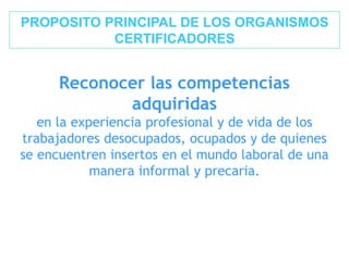 Reconocer las competencias
adquiridas
en la experiencia profesional y de vida de los
trabajadores desocupados, ocupados y de quienes
se encuentren insertos en el mundo laboral de una
manera informal y precaria.
PROPOSITO PRINCIPAL DE LOS ORGANISMOS
CERTIFICADORES
 