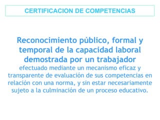 Reconocimiento público, formal y
temporal de la capacidad laboral
demostrada por un trabajador
efectuado mediante un mecanismo eficaz y
transparente de evaluación de sus competencias en
relación con una norma, y sin estar necesariamente
sujeto a la culminación de un proceso educativo.
CERTIFICACION DE COMPETENCIAS
 