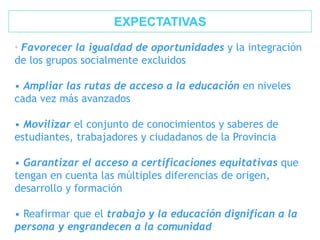 • Favorecer la igualdad de oportunidades y la integración
de los grupos socialmente excluidos
• Ampliar las rutas de acceso a la educación en niveles
cada vez más avanzados
• Movilizar el conjunto de conocimientos y saberes de
estudiantes, trabajadores y ciudadanos de la Provincia
• Garantizar el acceso a certificaciones equitativas que
tengan en cuenta las múltiples diferencias de origen,
desarrollo y formación
• Reafirmar que el trabajo y la educación dignifican a la
persona y engrandecen a la comunidad
EXPECTATIVAS
 