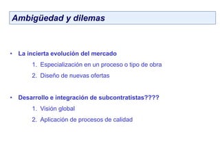 Ambigüedad y dilemas
• La incierta evolución del mercado
1. Especialización en un proceso o tipo de obra
2. Diseño de nuevas ofertas
• Desarrollo e integración de subcontratistas????
1. Visión global
2. Aplicación de procesos de calidad
 