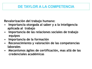 Revalorización del trabajo humano:
• Importancia otorgada al saber y a la inteligencia
aplicada al trabajo
• Importancia de las relaciones sociales de trabajo
equipos
• Importancia de la formación
• Reconocimiento y valoración de las competencias
laborales
• Mecanismos ágiles de certificación, mas allá de las
credenciales académicas
DE TAYLOR A LA COMPETENCIA
 