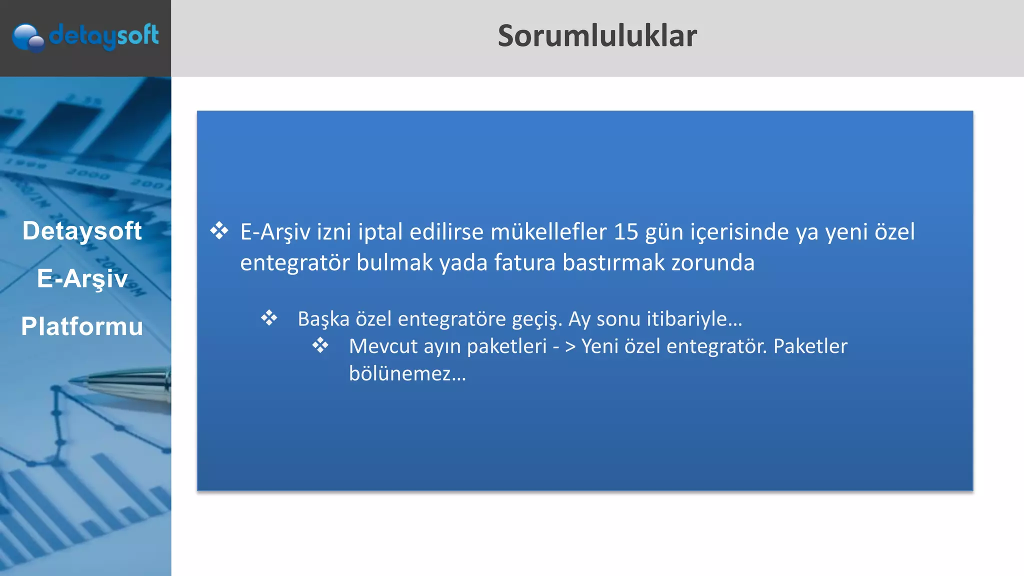 Sorumluluklar
 E-Arşiv izni iptal edilirse mükellefler 15 gün içerisinde ya yeni özel
entegratör bulmak yada fatura bastırmak zorunda
 Başka özel entegratöre geçiş. Ay sonu itibariyle…
 Mevcut ayın paketleri - > Yeni özel entegratör. Paketler
bölünemez…
Detaysoft
E-Arşiv
Platformu
 
