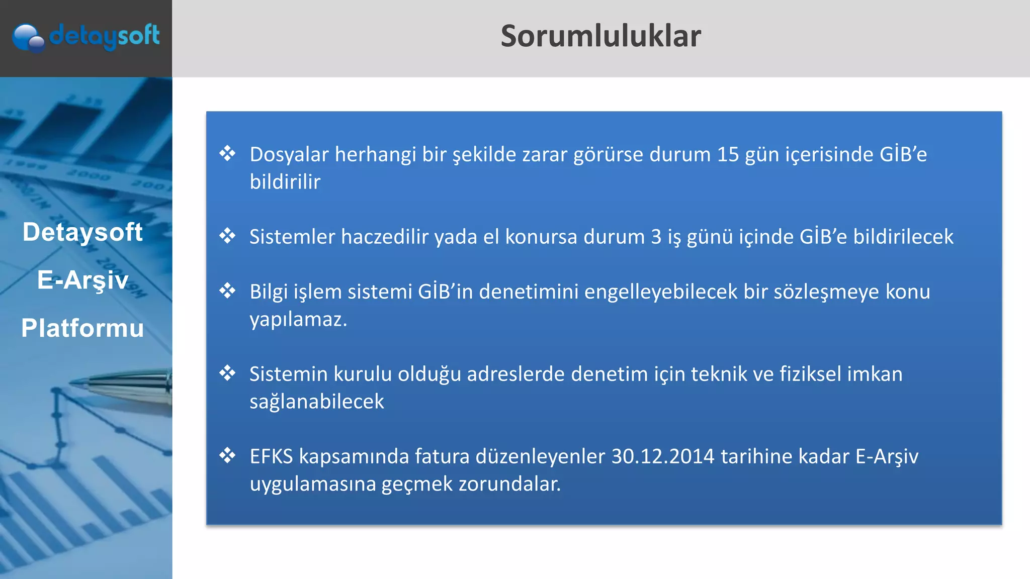 Sorumluluklar
 Dosyalar herhangi bir şekilde zarar görürse durum 15 gün içerisinde GİB’e
bildirilir
 Sistemler haczedilir yada el konursa durum 3 iş günü içinde GİB’e bildirilecek
 Bilgi işlem sistemi GİB’in denetimini engelleyebilecek bir sözleşmeye konu
yapılamaz.
 Sistemin kurulu olduğu adreslerde denetim için teknik ve fiziksel imkan
sağlanabilecek
 EFKS kapsamında fatura düzenleyenler 30.12.2014 tarihine kadar E-Arşiv
uygulamasına geçmek zorundalar.
Detaysoft
E-Arşiv
Platformu
 