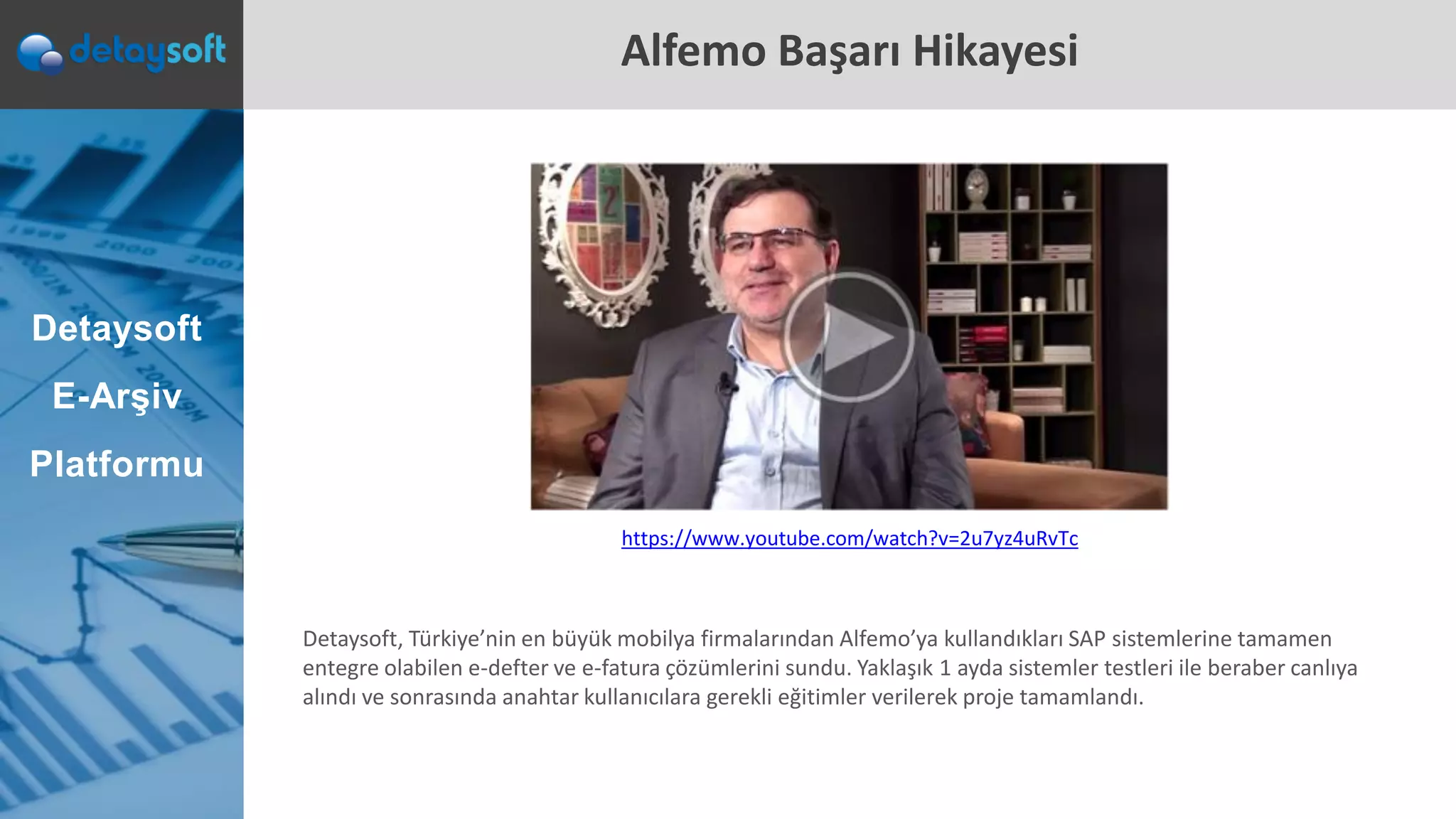 Alfemo Başarı Hikayesi
Detaysoft
E-Arşiv
Platformu
Detaysoft, Türkiye’nin en büyük mobilya firmalarından Alfemo’ya kullandıkları SAP sistemlerine tamamen
entegre olabilen e-defter ve e-fatura çözümlerini sundu. Yaklaşık 1 ayda sistemler testleri ile beraber canlıya
alındı ve sonrasında anahtar kullanıcılara gerekli eğitimler verilerek proje tamamlandı.
https://www.youtube.com/watch?v=2u7yz4uRvTc
 