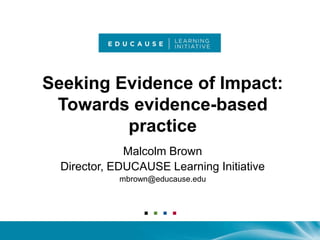 Seeking Evidence of Impact: Towards evidence-based practice Malcolm Brown Director, EDUCAUSE Learning Initiative mbrown@educause.edu 
