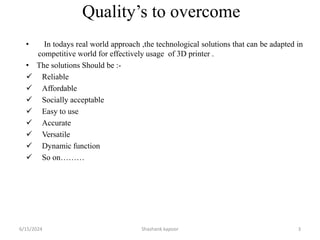 Quality’s to overcome
• In todays real world approach ,the technological solutions that can be adapted in
competitive world for effectively usage of 3D printer .
• The solutions Should be :-
 Reliable
 Affordable
 Socially acceptable
 Easy to use
 Accurate
 Versatile
 Dynamic function
 So on………
6/15/2024 Shashank kapoor 3
 