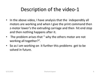 Description of the video-1
• In the above video, I have analysis that the independtly all
motors are working and when I give the print command then
z-motor lower’s the extruding carriage and then hit end stop
and then nothing happens after it.
• The problem arises that “ why the others motor are not
working all together?”.
• So as I am working on it further this problems get to be
solved in future.
6/15/2024 Shashank kapoor 8
 