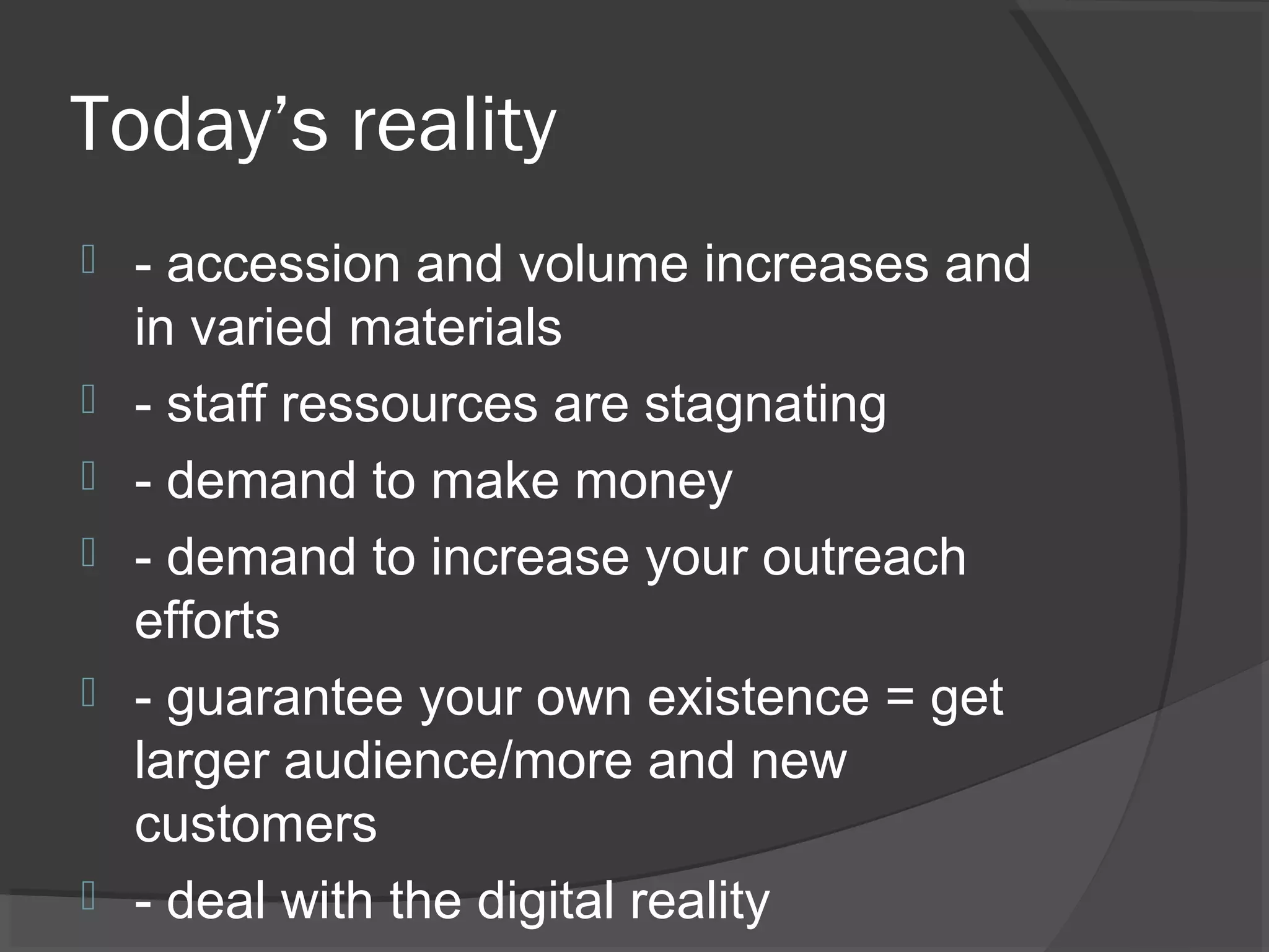 Today’s reality
 - accession and volume increases and
in varied materials
 - staff ressources are stagnating
 - demand to make money
 - demand to increase your outreach
efforts
 - guarantee your own existence = get
larger audience/more and new
customers
 - deal with the digital reality
 