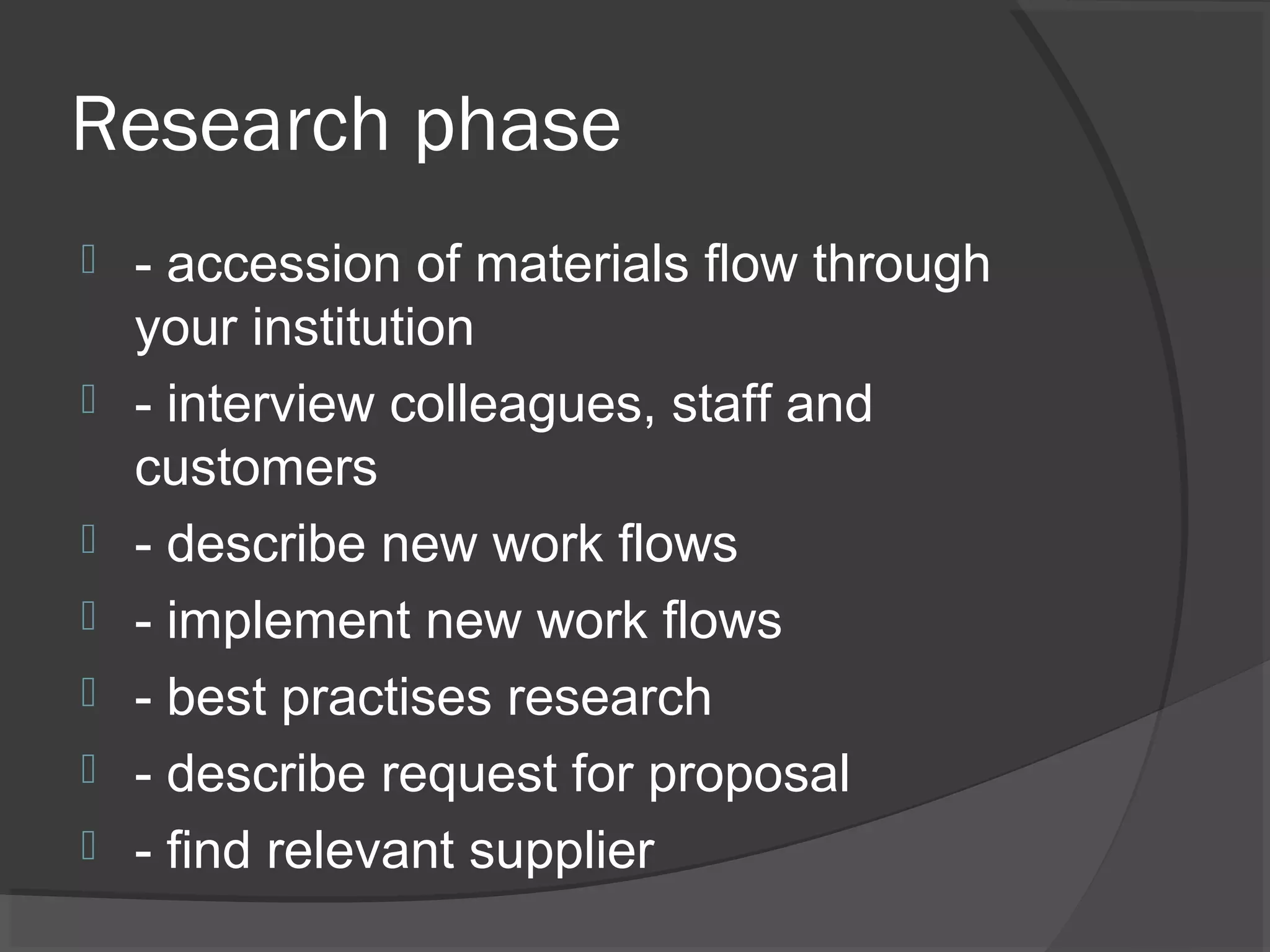 Research phase
 - accession of materials flow through
your institution
 - interview colleagues, staff and
customers
 - describe new work flows
 - implement new work flows
 - best practises research
 - describe request for proposal
 - find relevant supplier
 