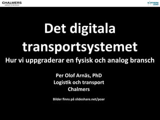 Det	
  digitala	
  
transportsystemet
Hur	
  vi	
  uppgraderar	
  en	
  fysisk	
  och	
  analog	
  bransch
Per	
  Olof	
  Arnäs,	
  PhD
Logis?k	
  och	
  transport
Chalmers
Bilder	
  ﬁnns	
  på	
  slideshare.net/poar
 