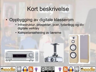 Kort beskrivelse Oppbygging av digitale klasserom Infrastruktur, prosjektør, pcer, lydanlegg og div digitale verktøy Kompetanseheving av lærerne 