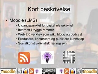 Kort beskrivelse Moodle (LMS)  Utgangspunktet for digital elevaktivitet Internett i trygge rammer Web 2.0 verktøy som wiki, blogg og podcast Produsere, konstruere og publisere kunnskap Sosialkonstruktivistisk læringssyn  