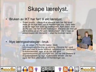 Skape lærelyst. Bruken av IKT har ført til økt lærelyst. Svært positiv, i tillegg til at elevene selv har fått brukt dette på lik linje med oss til fremføringer osv. De/vi føler at de får lagd noe solid og profesjonelt. Nytt utstyr, bruk av PC osv. har ført til økt motivasjon. Elevene ser ikke på det å jobbe på en PC som ”skolearbeid”. Det å lage en presentasjon blir morsomt.  – sitat fra involvert lærer. Nye læringsstrategier i bruk. Ja, de velger PC fremfor bøker, både informasjonsinnhenting og skriving. Elevene har også blitt vant med å hente stikkord, nøkkelord osv (tankekart, to-kolonnenotat). pga. at de har blitt gjort oppmerksomme på copyright osv. De har blitt flinkere til å systematisere og lage multimodale tekster. De har også fått flere alternativer til fremføringer osv . 