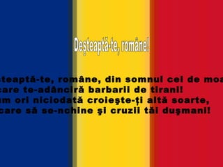 Deşteaptă-te, române, din somnul cel de moarte, În care te-adânciră barbarii de tirani! Acum ori niciodată croieşte-ţi altă soarte, La care să se-nchine şi cruzii tăi duşmani!   Deşteaptă-te, române! 