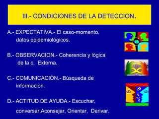 III.- CONDICIONES DE LA DETECCION.
A.- EXPECTATIVA.- El caso-momento.
datos epidemiológicos.
B.- OBSERVACION.- Coherencia y lògica
de la c. Externa.
C.- COMUNICACIÒN.- Búsqueda de
informaciòn.
D.- ACTITUD DE AYUDA.- Escuchar,
conversar,Aconsejar, Orientar, Derivar.
 