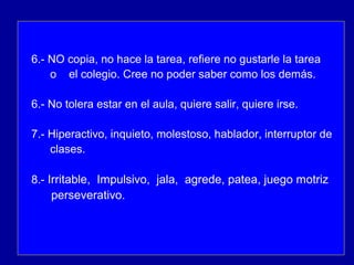 6.- NO copia, no hace la tarea, refiere no gustarle la tarea
o el colegio. Cree no poder saber como los demás.
6.- No tolera estar en el aula, quiere salir, quiere irse.
7.- Hiperactivo, inquieto, molestoso, hablador, interruptor de
clases.
8.- Irritable, Impulsivo, jala, agrede, patea, juego motriz
perseverativo.
 