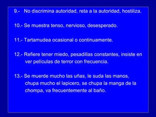 9.- No discrimina autoridad, reta a la autoridad, hostiliza.
10.- Se muestra tenso, nervioso, desesperado.
11.- Tartamudea ocasional o continuamente.
12.- Refiere tener miedo, pesadillas constantes, insiste en
ver películas de terror con frecuencia.
13.- Se muerde mucho las uñas, le suda las manos,
chupa mucho el lapicero, se chupa la manga de la
chompa, va frecuentemente al baño.
 