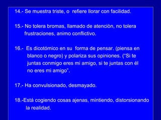 14.- Se muestra triste, o refiere llorar con facilidad.
15.- No tolera bromas, llamado de atenciòn, no tolera
frustraciones, animo conflictivo.
16.- Es dicotómico en su forma de pensar. (piensa en
blanco o negro) y polariza sus opiniones. (“Si te
juntas conmigo eres mi amigo, si te juntas con él
no eres mi amigo”.
17.- Ha convulsionado, desmayado.
18.-Está cogiendo cosas ajenas, mintiendo, distorsionando
la realidad.
 