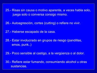 25.- Risas sin causa o motivo aparente, a veces habla solo,
juega solo o conversa consigo mismo.
26.- Autoagresciòn, cortes (cutting) o refiere no vivir.
27.- Haberse escapado de la casa.
28.- Estar involucrado en grupos de riesgo (pandillas,
emos, punk..)
29.- Poco sensible al castigo, a la vergüenza o al dolor.
30.- Refiere estar fumando, consumiendo alcohol u otras
sustancias.
 