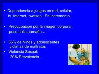 • Dependencia a juegos en red, celular,
tv. Internet, watsap. En incremento.
• Preocupación por la imagen corporal,
peso, talla, tamaño…
• 36% de Niños y adolescentes
victimas de maltratos
• Violencia Sexual:
20% Prevalencia.
 