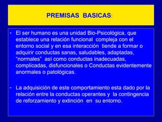 PREMISAS BASICAS:
- El ser humano es una unidad Bio-Psicológica, que
establece una relación funcional compleja con el
entorno social y en esa interacción tiende a formar o
adquirir conductas sanas, saludables, adaptadas,
“normales” así como conductas inadecuadas,
complicadas, disfuncionales o Conductas evidentemente
anormales o patológicas.
- La adquisición de este comportamiento esta dado por la
relación entre la conductas operantes y la contingencia
de reforzamiento y extinción en su entorno.
 