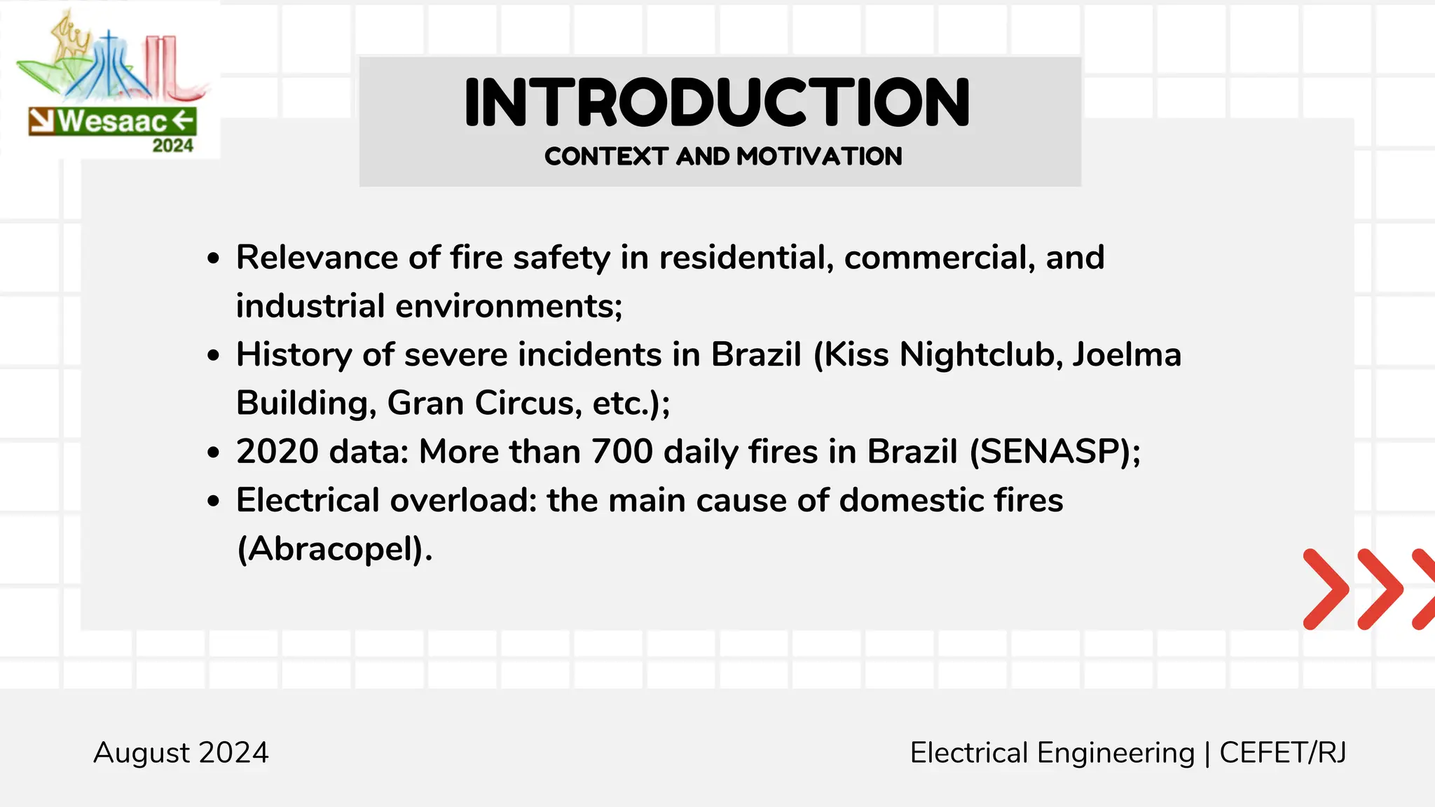 INTRODUCTION
Relevance of fire safety in residential, commercial, and
industrial environments;
History of severe incidents in Brazil (Kiss Nightclub, Joelma
Building, Gran Circus, etc.);
2020 data: More than 700 daily fires in Brazil (SENASP);
Electrical overload: the main cause of domestic fires
(Abracopel).
Engenharia Elétrica | guilherme.leite@aluno.cefet-rj.br CEFET/RJ
CONTEXT AND MOTIVATION
August 2024 Electrical Engineering | CEFET/RJ
 