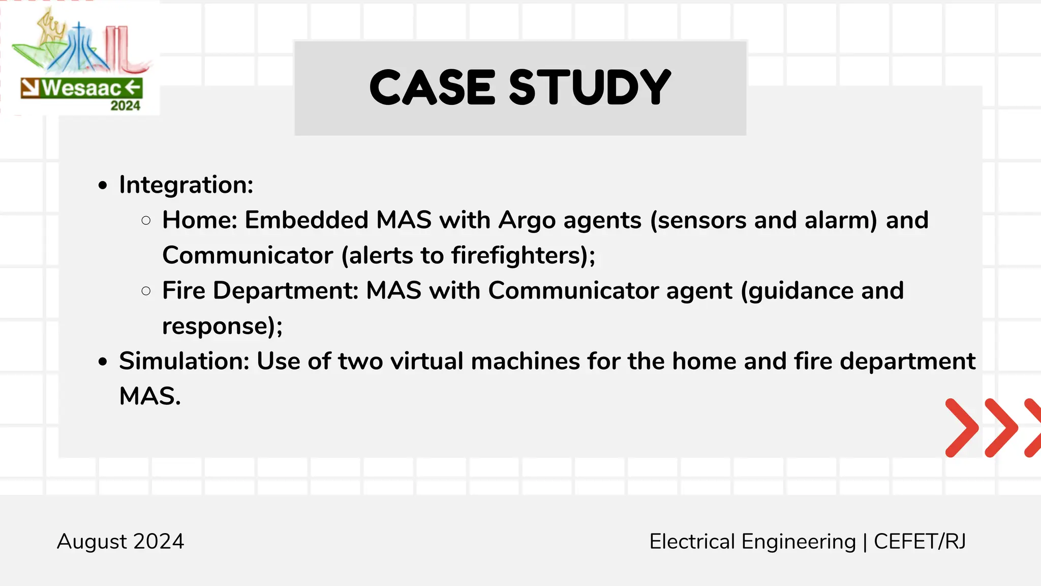 CASE STUDY
Engenharia Elétrica | guilherme.leite@aluno.cefet-rj.br CEFET/RJ
Integration:
Home: Embedded MAS with Argo agents (sensors and alarm) and
Communicator (alerts to firefighters);
Fire Department: MAS with Communicator agent (guidance and
response);
Simulation: Use of two virtual machines for the home and fire department
MAS.
August 2024 Electrical Engineering | CEFET/RJ
 